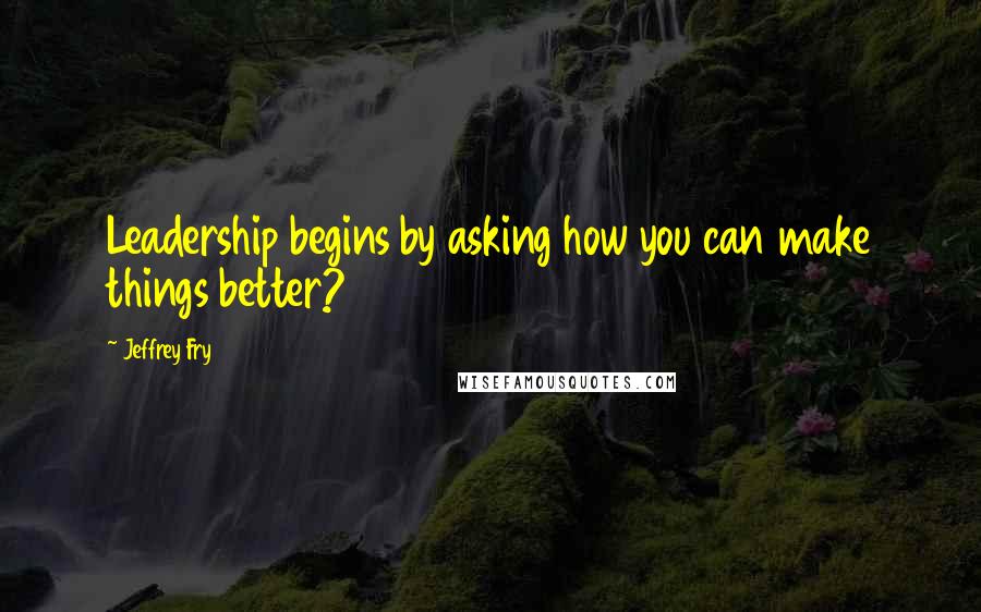 Jeffrey Fry Quotes: Leadership begins by asking how you can make things better?