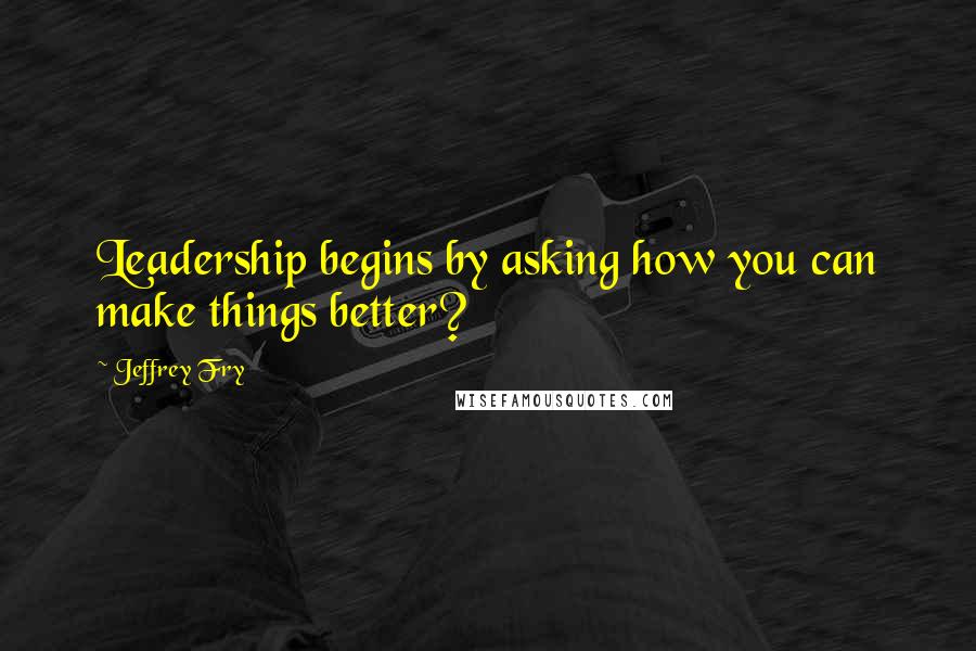 Jeffrey Fry Quotes: Leadership begins by asking how you can make things better?