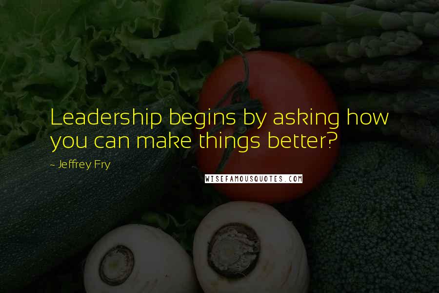 Jeffrey Fry Quotes: Leadership begins by asking how you can make things better?