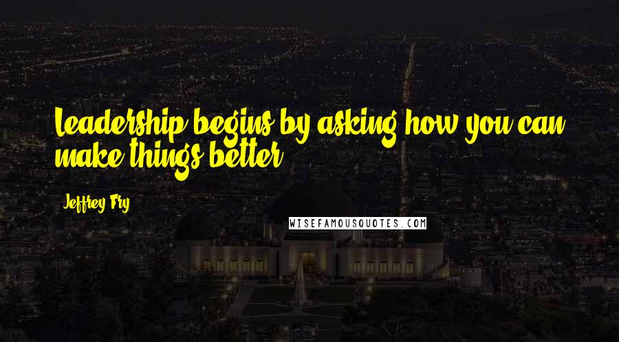 Jeffrey Fry Quotes: Leadership begins by asking how you can make things better?