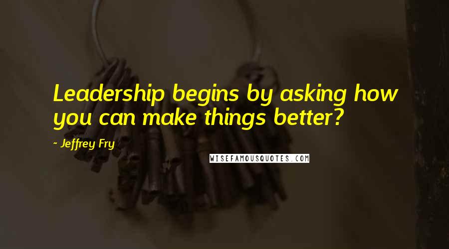 Jeffrey Fry Quotes: Leadership begins by asking how you can make things better?