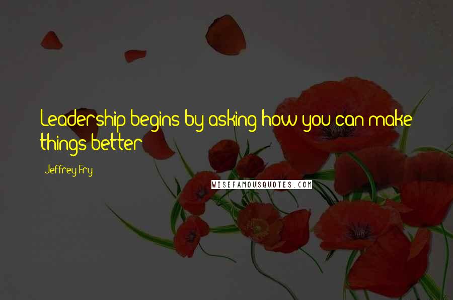 Jeffrey Fry Quotes: Leadership begins by asking how you can make things better?