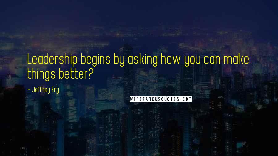 Jeffrey Fry Quotes: Leadership begins by asking how you can make things better?