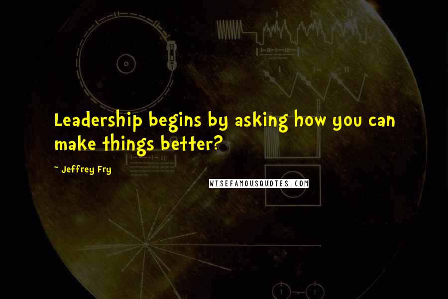 Jeffrey Fry Quotes: Leadership begins by asking how you can make things better?