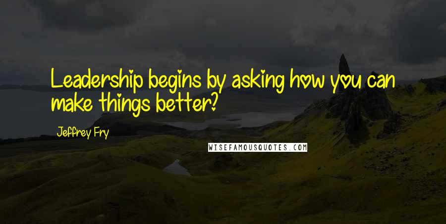 Jeffrey Fry Quotes: Leadership begins by asking how you can make things better?