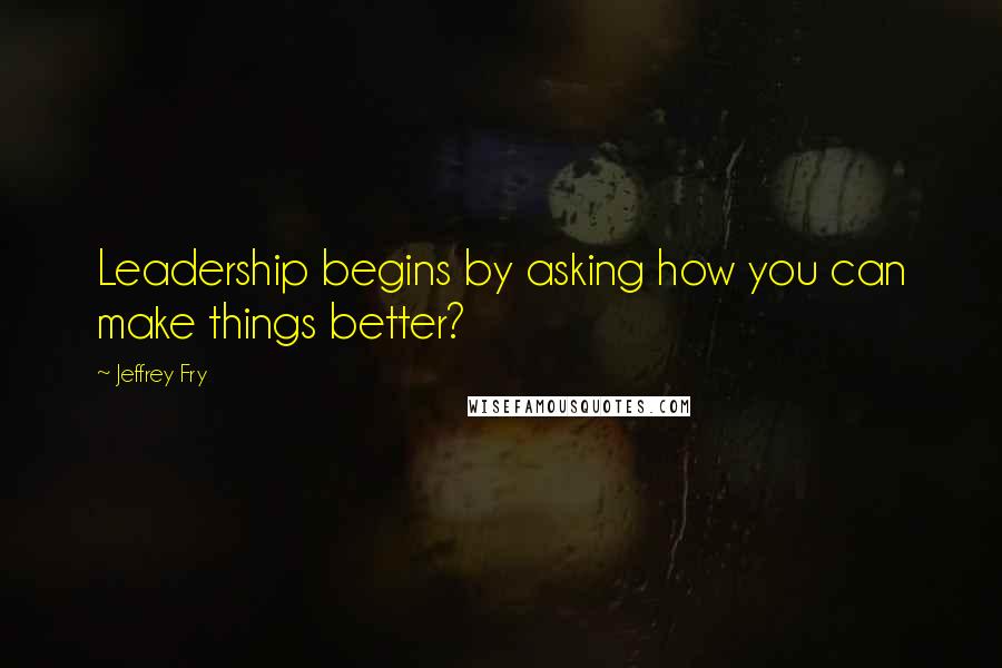 Jeffrey Fry Quotes: Leadership begins by asking how you can make things better?