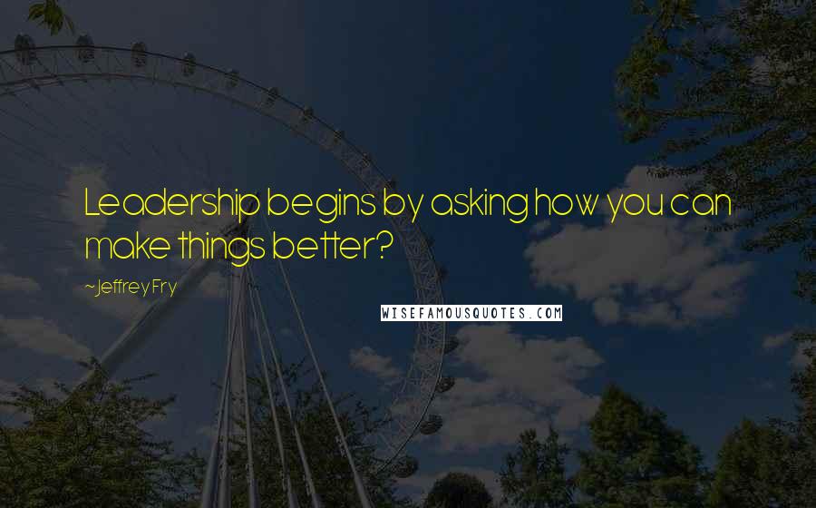 Jeffrey Fry Quotes: Leadership begins by asking how you can make things better?