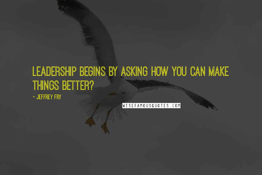 Jeffrey Fry Quotes: Leadership begins by asking how you can make things better?