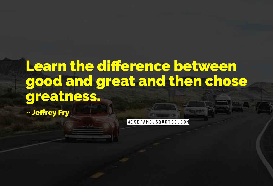 Jeffrey Fry Quotes: Learn the difference between good and great and then chose greatness.