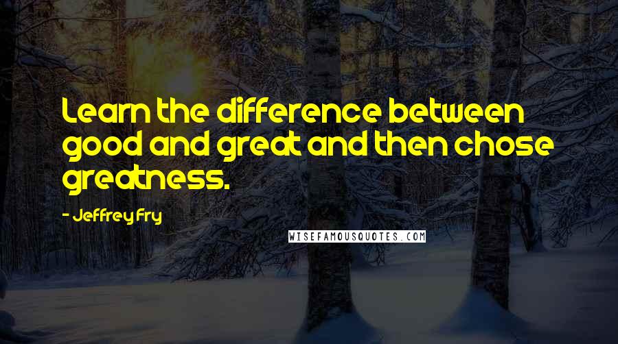 Jeffrey Fry Quotes: Learn the difference between good and great and then chose greatness.