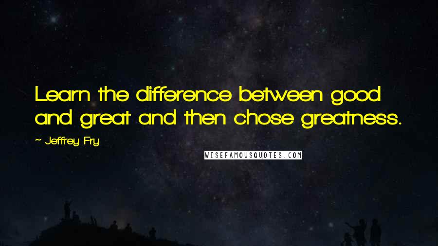 Jeffrey Fry Quotes: Learn the difference between good and great and then chose greatness.