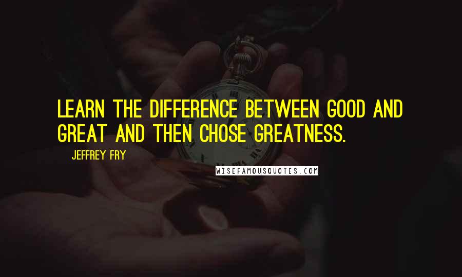 Jeffrey Fry Quotes: Learn the difference between good and great and then chose greatness.