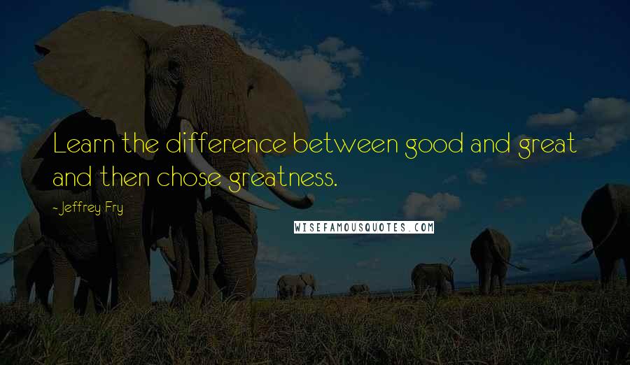 Jeffrey Fry Quotes: Learn the difference between good and great and then chose greatness.