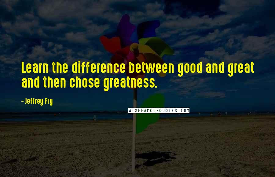 Jeffrey Fry Quotes: Learn the difference between good and great and then chose greatness.
