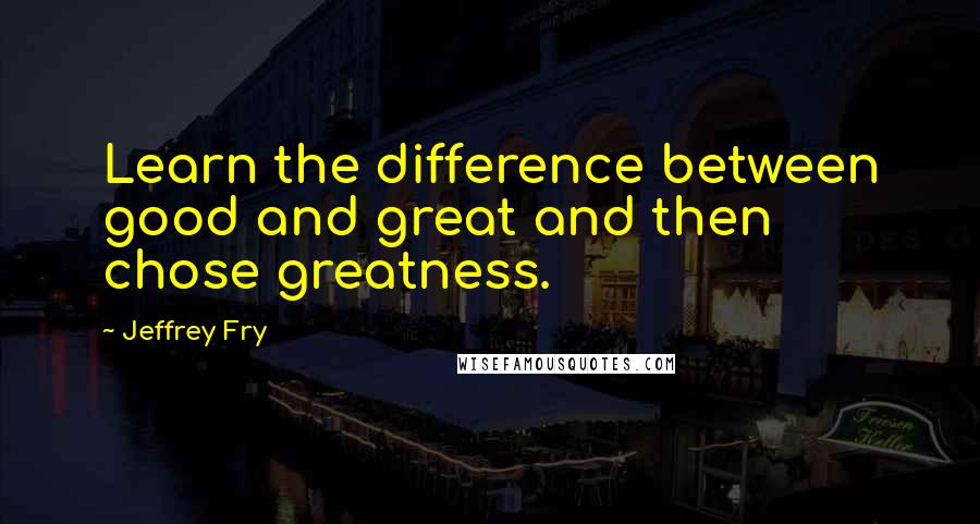 Jeffrey Fry Quotes: Learn the difference between good and great and then chose greatness.