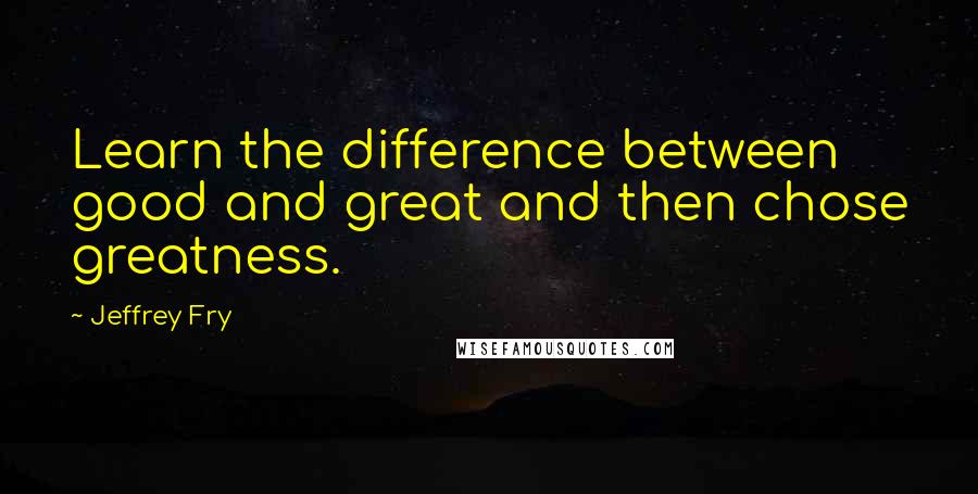 Jeffrey Fry Quotes: Learn the difference between good and great and then chose greatness.