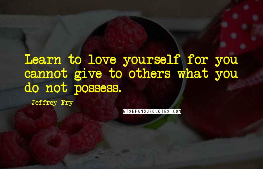 Jeffrey Fry Quotes: Learn to love yourself for you cannot give to others what you do not possess.