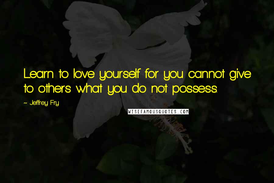 Jeffrey Fry Quotes: Learn to love yourself for you cannot give to others what you do not possess.
