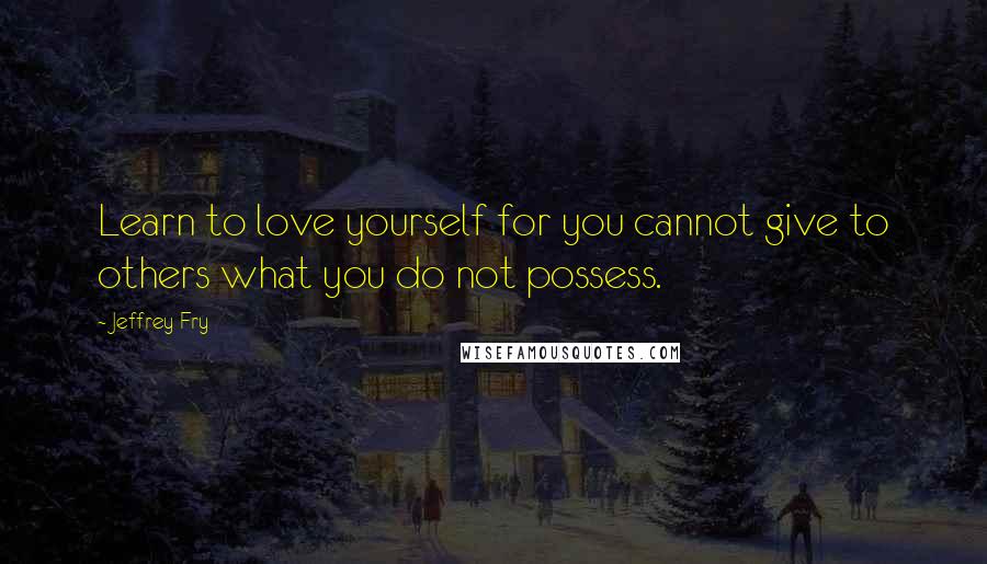 Jeffrey Fry Quotes: Learn to love yourself for you cannot give to others what you do not possess.