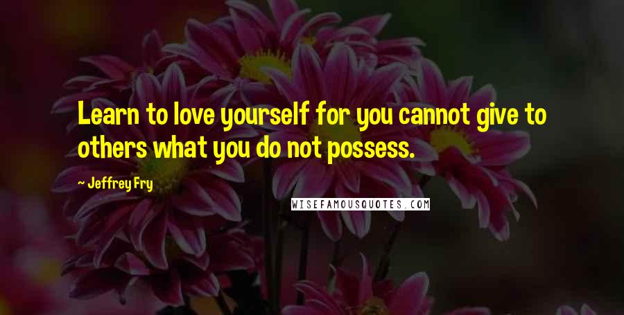 Jeffrey Fry Quotes: Learn to love yourself for you cannot give to others what you do not possess.