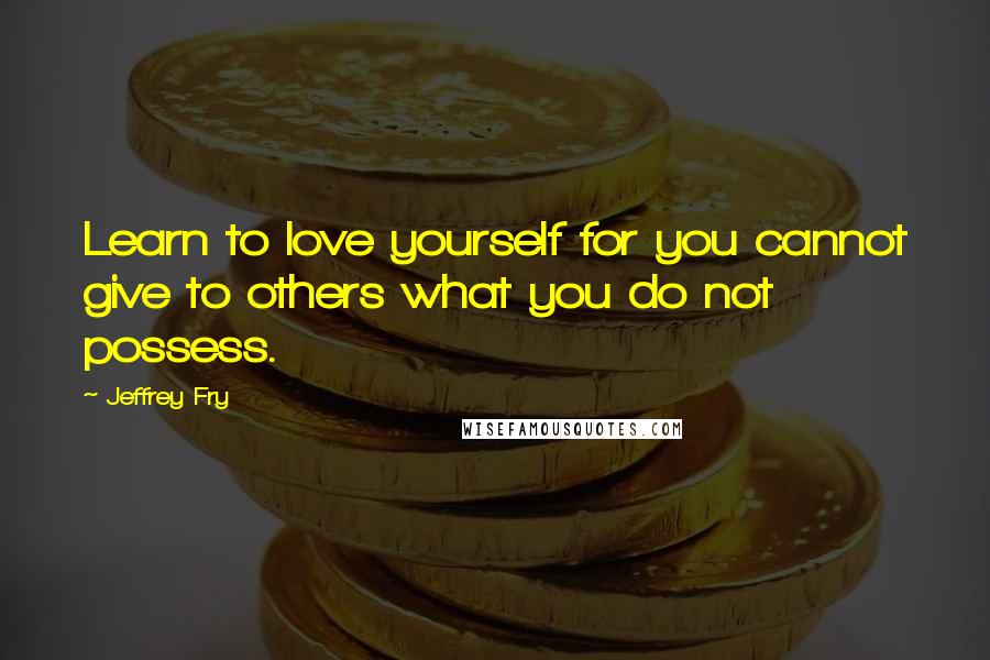 Jeffrey Fry Quotes: Learn to love yourself for you cannot give to others what you do not possess.