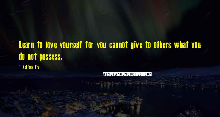 Jeffrey Fry Quotes: Learn to love yourself for you cannot give to others what you do not possess.