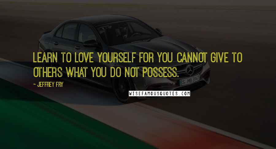Jeffrey Fry Quotes: Learn to love yourself for you cannot give to others what you do not possess.