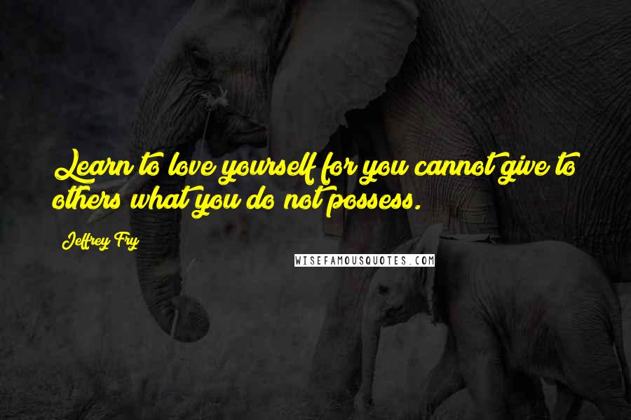 Jeffrey Fry Quotes: Learn to love yourself for you cannot give to others what you do not possess.