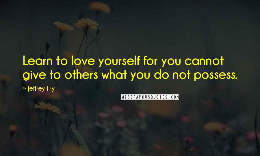 Jeffrey Fry Quotes: Learn to love yourself for you cannot give to others what you do not possess.