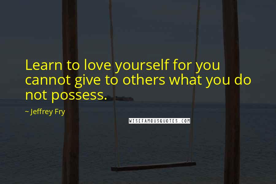 Jeffrey Fry Quotes: Learn to love yourself for you cannot give to others what you do not possess.