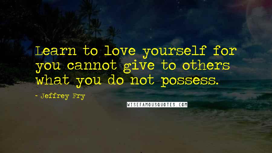 Jeffrey Fry Quotes: Learn to love yourself for you cannot give to others what you do not possess.