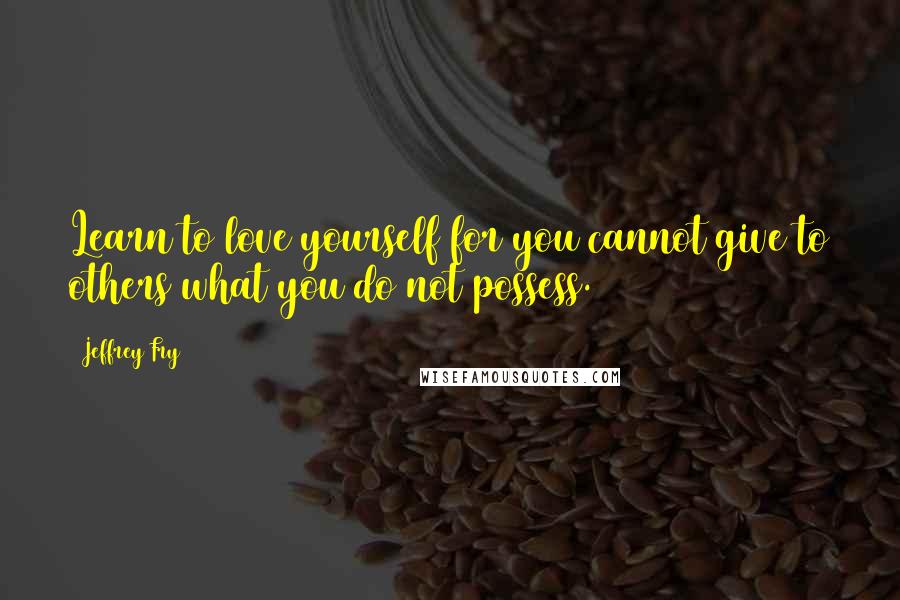 Jeffrey Fry Quotes: Learn to love yourself for you cannot give to others what you do not possess.