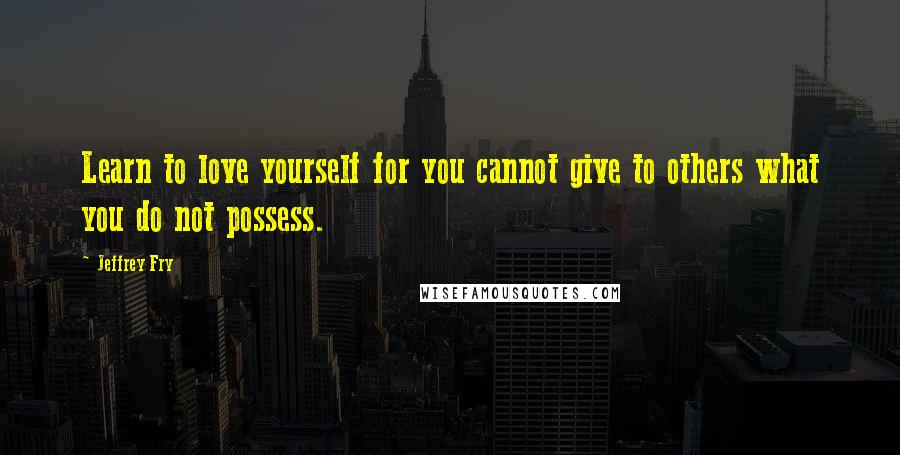 Jeffrey Fry Quotes: Learn to love yourself for you cannot give to others what you do not possess.