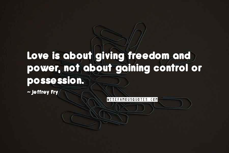 Jeffrey Fry Quotes: Love is about giving freedom and power, not about gaining control or possession.