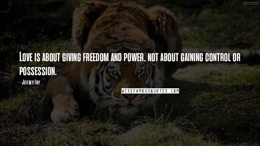 Jeffrey Fry Quotes: Love is about giving freedom and power, not about gaining control or possession.