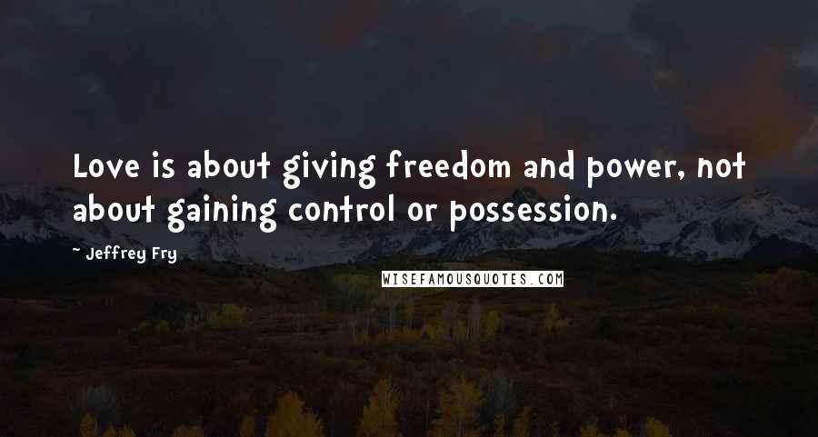 Jeffrey Fry Quotes: Love is about giving freedom and power, not about gaining control or possession.