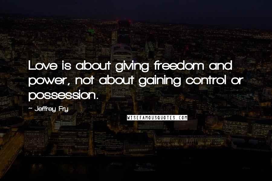 Jeffrey Fry Quotes: Love is about giving freedom and power, not about gaining control or possession.