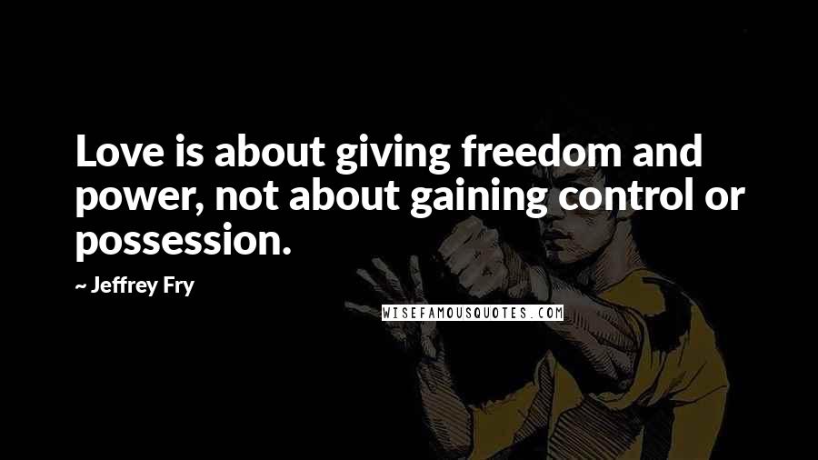 Jeffrey Fry Quotes: Love is about giving freedom and power, not about gaining control or possession.