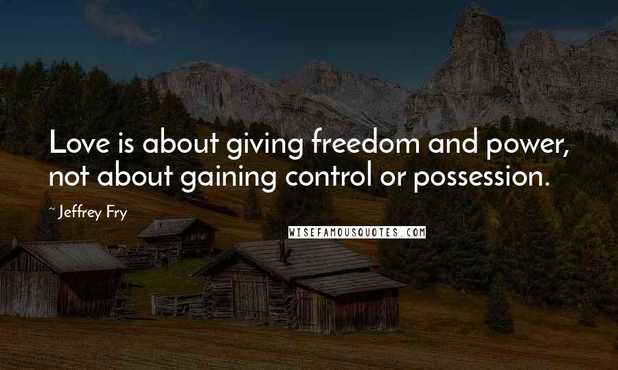 Jeffrey Fry Quotes: Love is about giving freedom and power, not about gaining control or possession.