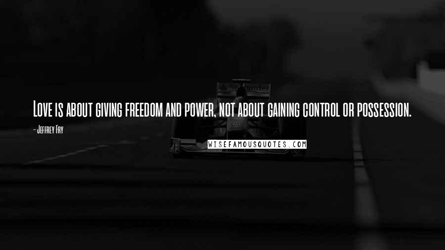 Jeffrey Fry Quotes: Love is about giving freedom and power, not about gaining control or possession.