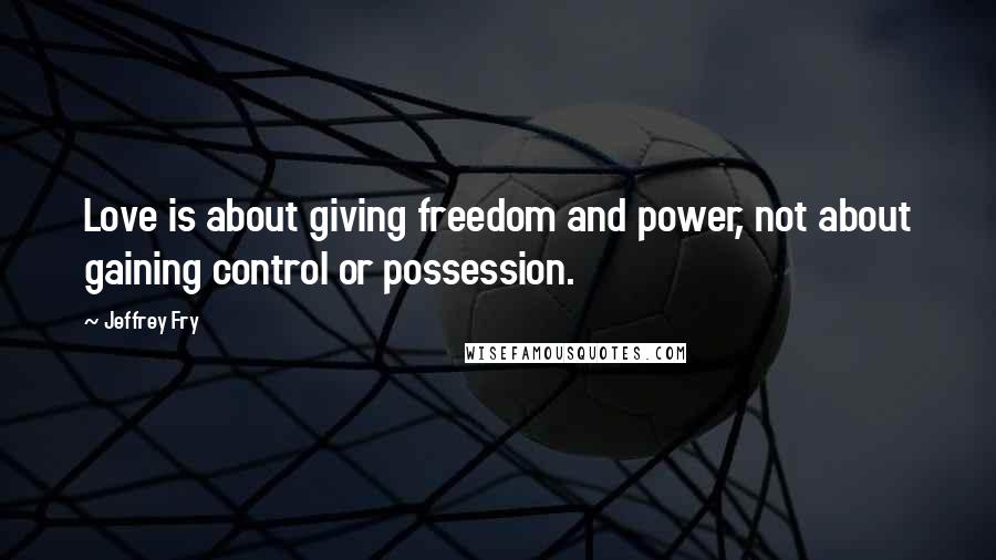 Jeffrey Fry Quotes: Love is about giving freedom and power, not about gaining control or possession.