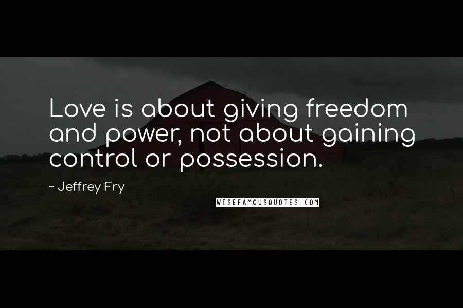 Jeffrey Fry Quotes: Love is about giving freedom and power, not about gaining control or possession.