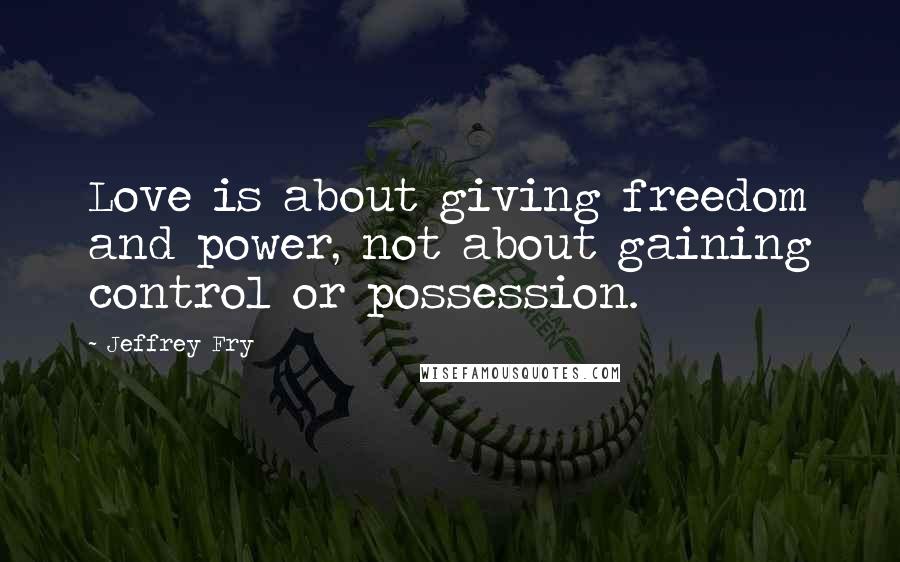 Jeffrey Fry Quotes: Love is about giving freedom and power, not about gaining control or possession.