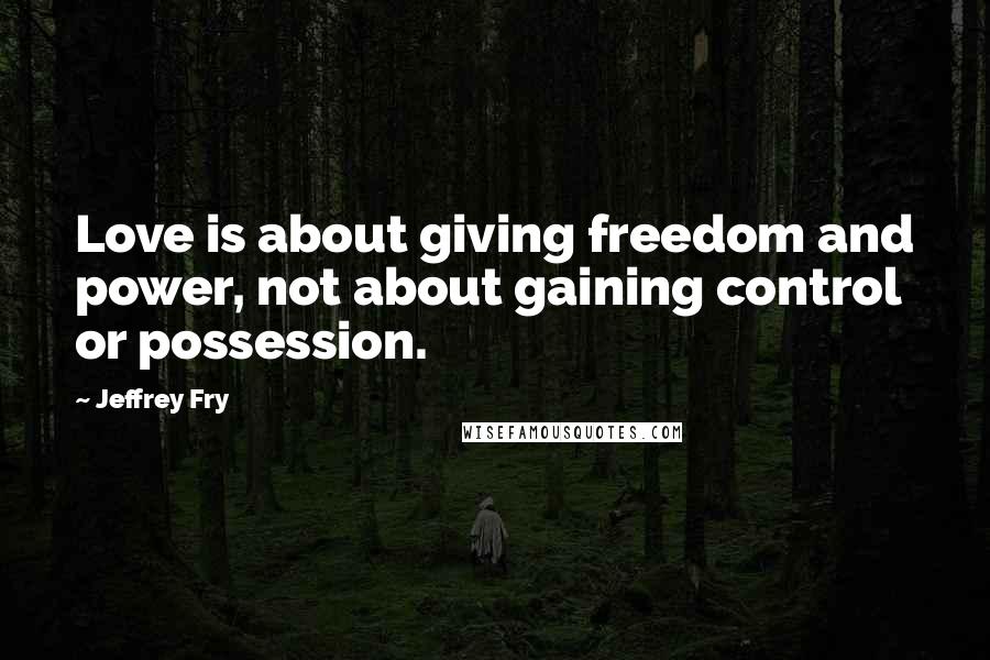 Jeffrey Fry Quotes: Love is about giving freedom and power, not about gaining control or possession.