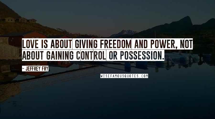 Jeffrey Fry Quotes: Love is about giving freedom and power, not about gaining control or possession.