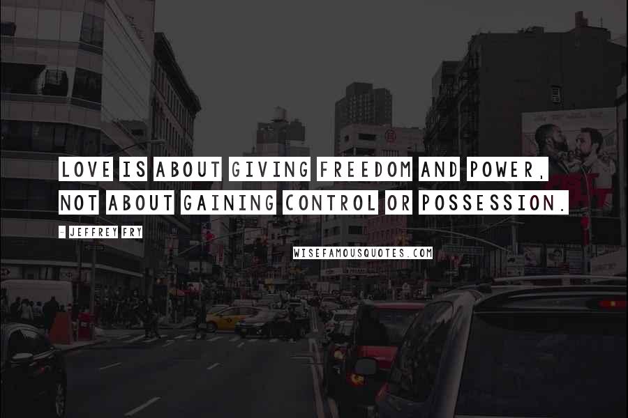 Jeffrey Fry Quotes: Love is about giving freedom and power, not about gaining control or possession.