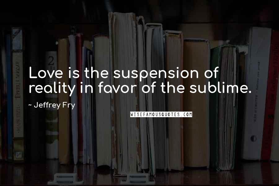 Jeffrey Fry Quotes: Love is the suspension of reality in favor of the sublime.