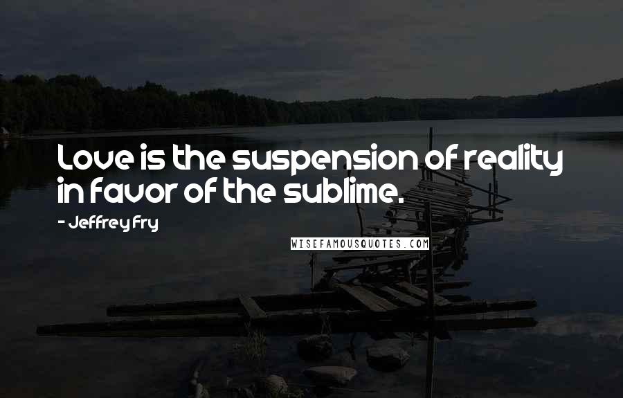 Jeffrey Fry Quotes: Love is the suspension of reality in favor of the sublime.