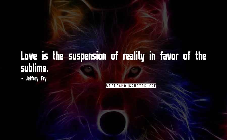 Jeffrey Fry Quotes: Love is the suspension of reality in favor of the sublime.