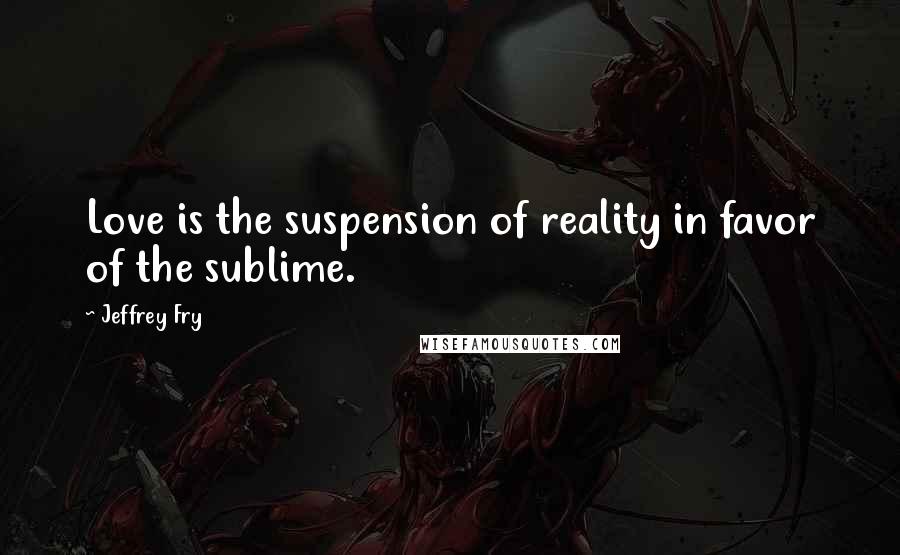 Jeffrey Fry Quotes: Love is the suspension of reality in favor of the sublime.